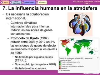 GEOGRAFÍA E HISTORIA 1.º ESO
TEMA 4
INICIOINICIO
MAPA
DEL TEMA
MAPA
DEL TEMA
ANIMACIONESANIMACIONES INTERNETINTERNET
• Es necesaria la colaboración
internacional.
– Cumbres climáticas
internacionales para intentar
reducir las emisiones de gases
contaminantes.
– Protocolo de Kyoto (1997):
reducir entre 2008 y 2012 un 5%
las emisiones de gases de efecto
invernadero respecto a los niveles
de 1990.
• No firmado por algunos países
(EE.UU.).
• No cumplido (prorrogado a 2020).
• Ha habido otras cumbres.
7. La influencia humana en la atmósfera
 