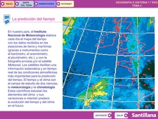 GEOGRAFÍA E HISTORIA 1.º ESO
TEMA 4
INICIOINICIO
MAPA
DEL TEMA
MAPA
DEL TEMA
ANIMACIONESANIMACIONES INTERNETINTERNET
La predicción del tiempo
SALIRSALIR
En nuestro país, el Instituto
Nacional de Meteorología elabora
cada día el mapa del tiempo
con los datos recibidos en las
estaciones de tierra y marítimas
(gracias a instrumentos como
el barómetro, el anemómetro,
el pluviómetro, etc.), y con la
fotografía enviada por el satélite
Meteosat. Los satélites facilitan una
información sistemática y en tiempo
real de las condiciones atmosféricas
más importantes para la predicción
del tiempo. El tiempo y el clima son
el campo de estudio de dos ciencias,
la meteorología y la climatología.
Estos científicos estudian los
elementos del clima y sus
variaciones e intentan predecir
la evolución del tiempo y del clima
en el futuro.
ANTERIORANTERIOR
 