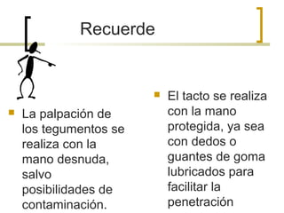  La palpación de
los tegumentos se
realiza con la
mano desnuda,
salvo
posibilidades de
contaminación.
 El tacto se realiza
con la mano
protegida, ya sea
con dedos o
guantes de goma
lubricados para
facilitar la
penetración
Recuerde
 