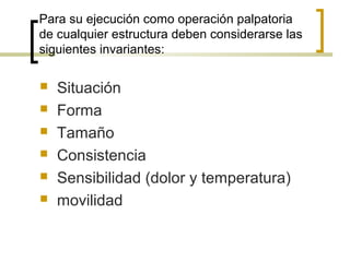 Para su ejecución como operación palpatoria
de cualquier estructura deben considerarse las
siguientes invariantes:
 Situación
 Forma
 Tamaño
 Consistencia
 Sensibilidad (dolor y temperatura)
 movilidad
 