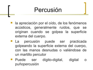 Percusión
 la apreciación por el oído, de los fenómenos
acústicos, generalmente ruidos, que se
originan cuando se golpea la superficie
externa del cuerpo.
 La percusión puede ser practicada
golpeando la superficie externa del cuerpo,
con las manos desnudas o valiéndose de
un martillo percutor
 Puede ser dígito-digital, digital o
puñopercusión
 