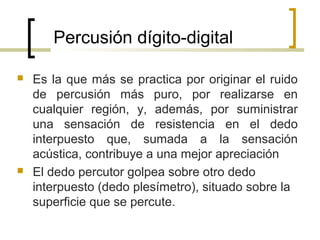 Percusión dígito-digital
 Es la que más se practica por originar el ruido
de percusión más puro, por realizarse en
cualquier región, y, además, por suministrar
una sensación de resistencia en el dedo
interpuesto que, sumada a la sensación
acústica, contribuye a una mejor apreciación
 El dedo percutor golpea sobre otro dedo
interpuesto (dedo plesímetro), situado sobre la
superficie que se percute.
 