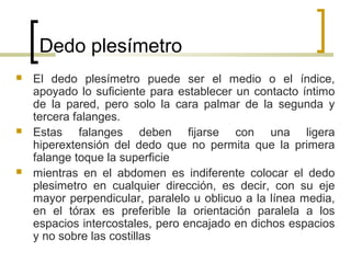 Dedo plesímetro
 El dedo plesímetro puede ser el medio o el índice,
apoyado lo suficiente para establecer un contacto íntimo
de la pared, pero solo la cara palmar de la segunda y
tercera falanges.
 Estas falanges deben fijarse con una ligera
hiperextensión del dedo que no permita que la primera
falange toque la superficie
 mientras en el abdomen es indiferente colocar el dedo
plesimetro en cualquier dirección, es decir, con su eje
mayor perpendicular, paralelo u oblicuo a la línea media,
en el tórax es preferible la orientación paralela a los
espacios intercostales, pero encajado en dichos espacios
y no sobre las costillas
 