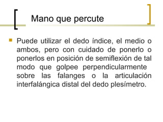 Mano que percute
 Puede utilizar el dedo índice, el medio o
ambos, pero con cuidado de ponerlo o
ponerlos en posición de semiflexión de tal
modo que golpee perpendicularmente
sobre las falanges o la articulación
interfalángica distal del dedo plesímetro.
 