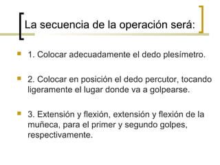 La secuencia de la operación será:
 1. Colocar adecuadamente el dedo plesímetro.
 2. Colocar en posición el dedo percutor, tocando
ligeramente el lugar donde va a golpearse.
 3. Extensión y flexión, extensión y flexión de la
muñeca, para el primer y segundo golpes,
respectivamente.
 