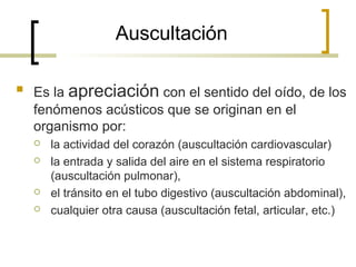 Auscultación
 Es la apreciación con el sentido del oído, de los
fenómenos acústicos que se originan en el
organismo por:
 la actividad del corazón (auscultación cardiovascular)
 la entrada y salida del aire en el sistema respiratorio
(auscultación pulmonar),
 el tránsito en el tubo digestivo (auscultación abdominal),
 cualquier otra causa (auscultación fetal, articular, etc.)
 
