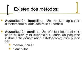 Existen dos métodos:
 Auscultación inmediata: Se realiza aplicando
directamente el oído contra la superficie
 Auscultación mediata: Se efectúa interponiendo
entre el oído y la superficie cutánea un pequeño
instrumento denominado estetoscopio; este puede
ser:
 monoauricular
 biauricular
 