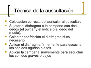 Técnica de la auscultación
 Colocación correcta del auricular al auscultar.
 Sujetar el diafragma o la campana con dos
dedos (el pulgar y el índice o el dedo del
medio).
 Calentar por fricción el diafragma si es
necesario.
 Aplicar el diafragma firmemente para escuchar
los sonidos agudos o altos.
 Aplicar la campana suavemente para escuchar
los sonidos graves o bajos
 