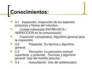 Conocimientos:
 3.1 Inspección. Inspección de los aspectos
psíquicos y físicos del individuo.
 Unidad indisoluble ENTREVISTA /
INSPECCIÓN en la comunicación.
 Inspección comparativa. Algoritmo general para
la inspección.
 3.2 Palpación. Su técnica y algoritmo
general.
 3.3 Percusión. La percusión manual
superficial y profunda. Técnicas y algoritmo
general. Uso del martillo percutor.
 3.4 Auscultación. Uso del estetoscopio.
 