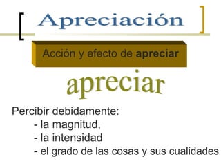 Acción y efecto de apreciar
Percibir debidamente:
- la magnitud,
- la intensidad
- el grado de las cosas y sus cualidades
 