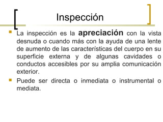 Inspección
 La inspección es la apreciación con la vista
desnuda o cuando más con la ayuda de una lente
de aumento de las características del cuerpo en su
superficie externa y de algunas cavidades o
conductos accesibles por su amplia comunicación
exterior.
 Puede ser directa o inmediata o instrumental o
mediata.
 