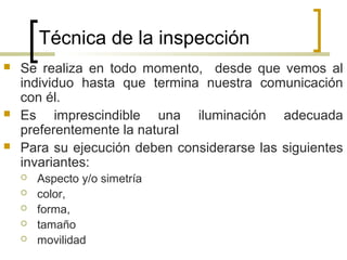 Técnica de la inspección
 Se realiza en todo momento, desde que vemos al
individuo hasta que termina nuestra comunicación
con él.
 Es imprescindible una iluminación adecuada
preferentemente la natural
 Para su ejecución deben considerarse las siguientes
invariantes:
 Aspecto y/o simetría
 color,
 forma,
 tamaño
 movilidad
 