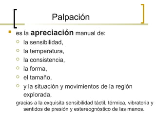 Palpación
 es la apreciación manual de:
 la sensibilidad,
 la temperatura,
 la consistencia,
 la forma,
 el tamaño,
 y la situación y movimientos de la región
explorada,
gracias a la exquisita sensibilidad táctil, térmica, vibratoria y
sentidos de presión y estereognóstico de las manos.
 