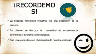 ¡RECORDEMO
S!
 La segunda revolución industrial fue una expansión de la
primera.
 Su difusión se dio por la necesidad de supervivencia
económica y supremacía tecnológica.
 Fue una etapa clave en el desarrollo de nuestra sociedad.
 