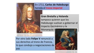 En 1711, Carlos de Habsburgo
hereda el trono imperial
Gran Bretaña y Holanda
tampoco quieren que los
Habsburgo vuelvan a gobernar el
Imperio Germánico y la
Monarquía Hispánica.
Por otro lado Felipe V renunció a
sus derechos al trono de Francia,
lo que condujo a negociaciones de
paz
 
