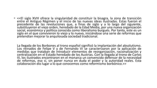  <<El siglo XVIII ofrece la singularidad de constituir la bisagra, la zona de transición
entre el Antiguo Régimen y el inicio de las nuevas ideas ilustradas. Estas fueron el
precedente de las revoluciones que, a finas de siglo y a lo largo del siguiente,
substituyeron el viejo orden, heredado de la Edad Media, por una nueva organización
social, económica y política conocida como liberalismo burgués. Por tanto, este es un
siglo en el que convivieron lo viejo y lo nuevo, iniciándose una serie de reformas que
pretendían mejorar la anquilosada sociedad tradicional.
La llegada de los Borbones al trono español significó la implantación del absolutismo.
Los reinados de Felipe V y de Fernando VI se caracterizaron por la aplicación de
medidas que trataban de introducir elementos de reorganización, racionalización y
centralización en el Estado heredado de los Austrias. Con la llegada al trono de Carlos
III, los ilustrados encontraron en el monarca un convencido defensor de la necesidad
de reformas, eso sí, sin poner nunca en duda el poder y la autoridad reales. Esta
colaboración dio lugar a lo que conocemos como reformismo borbónico.>>
 