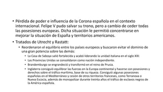 • Pérdida de poder e influencia de la Corona española en el contexto
internacional. Felipe V pudo salvar su trono, pero a cambio de ceder todas
las posesiones europeas. Dicha situación le permitió concentrarse en
mejorar la situación de España y territorios americanos.
• Tratados de Utrecht y Rastatt:
• Reordenaron el equilibrio entre los países europeos y buscaron evitar el dominio de
una gran potencia sobre las demás:
• La Casa de Saboya salió fortalecida y acabó liderando la unidad italiana en el siglo XIX:
• Las Provincias Unidas se consolidaron como nación independiente.
• Brandemburgo se engrandeció y transformó en el reino de Prusia.
• Inglaterra consiguió equilibrar las fuerzas en la Europa continental y hacerse con posesiones y
derechos sobre el tráfico marítimo, base de su riqueza. Consiguió algunas posesiones
españolas en el Mediterráneo y cesión de otros territorios franceses, como Terranova o
Nueva Escocia, además de monopolizar durante treinta años el tráfico de esclavos negros de
la América española.
 