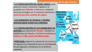 Las consecuencias de la paz fueron:
•LA CONSOLIDACIÓN DEL REINO UNIDO como
potencia naval y comercial. Inglaterra se
quedaba con Gibraltar y Menorca y adquiría
diversos privilegios en el comercio americano: el
navío de permiso, asiento de negros.
•LOS BORBONES DE FRANCIA Y ESPAÑA
RENUNCIABAN AUNIR SUS CORONAS
•LA CONSOLIDACIÓN DE LOS HABSBURGO EN
AUSTRIA que obtuvieron Flandes. También se
apoderaron de Nápoles, Cerdeña (cambiada por
Sicilia en 1718) y parte del Milanesado.
•PORTUGAL adquirió la colonia de Sacramento
(Uruguay) muy importante para el contrabando
de portugueses y británicos en la América
española.
 