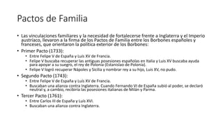 Pactos de Familia
• Las vinculaciones familiares y la necesidad de fortalecerse frente a Inglaterra y el Imperio
austríaco, llevaron a la firma de los Pactos de Familia entre los Borbones españoles y
franceses, que orientaron la política exterior de los Borbones:
• Primer Pacto (1733):
• Entre Felipe V de España y Luís XV de Francia.
• Felipe V buscaba recuperar las antiguas posesiones españolas en Italia y Luis XV buscaba ayuda
para apoyar a su suegro, el rey de Polonia (Estanislao de Polonia).
• Felipe V logró recuperar Nápoles y Sicilia y nombrar rey a su hijo, Luis XV, no pudo.
• Segundo Pacto (1743):
• Entre Felipe V de España y Luís XV de Francia.
• Buscaban una alianza contra Inglaterra. Cuando Fernando VI de España subió al poder, se declaró
neutral y, a cambio, recibiría las posesiones italianas de Milán y Parma.
• Tercer Pacto (1761):
• Entre Carlos III de España y Luís XVI.
• Buscaban una alianza contra Inglaterra.
 