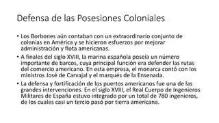 Defensa de las Posesiones Coloniales
• Los Borbones aún contaban con un extraordinario conjunto de
colonias en América y se hicieron esfuerzos por mejorar
administración y flota americanas.
• A finales del siglo XVIII, la marina española poseía un número
importante de barcos, cuya principal función era defender las rutas
del comercio americano. En esta empresa, el monarca contó con los
ministros José de Carvajal y el marqués de la Ensenada.
• La defensa y fortificación de los puertos americanos fue una de las
grandes intervenciones. En el siglo XVIII, el Real Cuerpo de Ingenieros
Militares de España estuvo integrado por un total de 780 ingenieros,
de los cuales casi un tercio pasó por tierra americana.
 