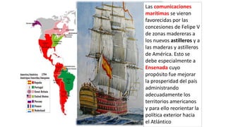 Las comunicaciones
marítimas se vieron
favorecidas por las
concesiones de Felipe V
de zonas madereras a
los nuevos astilleros y a
las maderas y astilleros
de América. Esto se
debe especialmente a
Ensenada cuyo
propósito fue mejorar
la prosperidad del país
administrando
adecuadamente los
territorios americanos
y para ello reorientar la
política exterior hacia
el Atlántico
 