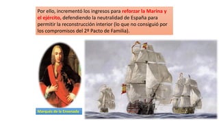 Por ello, incrementó los ingresos para reforzar la Marina y
el ejército, defendiendo la neutralidad de España para
permitir la reconstrucción interior (lo que no consiguió por
los compromisos del 2º Pacto de Familia).
Marqués de la Ensenada
 