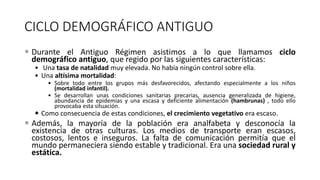 CICLO DEMOGRÁFICO ANTIGUO
 Durante el Antiguo Régimen asistimos a lo que llamamos ciclo
demográfico antiguo, que regido por las siguientes características:
• Una tasa de natalidad muy elevada. No había ningún control sobre ella.
• Una altísima mortalidad:
• Sobre todo entre los grupos más desfavorecidos, afectando especialmente a los niños
(mortalidad infantil).
• Se desarrollan unas condiciones sanitarias precarias, ausencia generalizada de higiene,
abundancia de epidemias y una escasa y deficiente alimentación (hambrunas) , todo ello
provocaba esta situación.
 Como consecuencia de estas condiciones, el crecimiento vegetativo era escaso.
 Además, la mayoría de la población era analfabeta y desconocía la
existencia de otras culturas. Los medios de transporte eran escasos,
costosos, lentos e inseguros. La falta de comunicación permitía que el
mundo permaneciera siendo estable y tradicional. Era una sociedad rural y
estática.
 