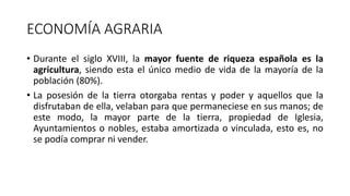 ECONOMÍA AGRARIA
• Durante el siglo XVIII, la mayor fuente de riqueza española es la
agricultura, siendo esta el único medio de vida de la mayoría de la
población (80%).
• La posesión de la tierra otorgaba rentas y poder y aquellos que la
disfrutaban de ella, velaban para que permaneciese en sus manos; de
este modo, la mayor parte de la tierra, propiedad de Iglesia,
Ayuntamientos o nobles, estaba amortizada o vinculada, esto es, no
se podía comprar ni vender.
 