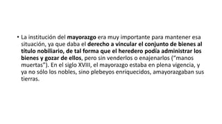 • La institución del mayorazgo era muy importante para mantener esa
situación, ya que daba el derecho a vincular el conjunto de bienes al
título nobiliario, de tal forma que el heredero podía administrar los
bienes y gozar de ellos, pero sin venderlos o enajenarlos (“manos
muertas”). En el siglo XVIII, el mayorazgo estaba en plena vigencia, y
ya no sólo los nobles, sino plebeyos enriquecidos, amayorazgaban sus
tierras.
 