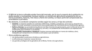 • El 80% de la tierra cultivable estaba fuera del mercado, por lo que la mayoría de la población no
podía acceder a la propiedad. Aunque existían un número de agricultores propietarios de sus
tierras (Cantabria, Asturias, País Vasco y Norte de Castilla), la mayor parte del campesinado era
arrendatario o jornalero.
• No obstante, la condición campesina variaba según las zonas y el tipo de contrato:
• Cataluña: La mayoría contaba con contratos enfitéuticos, estables y perpetuos, con lo que su situación era
mejor al no estar sometidos a aumentos de renta y poder gozar del crecimiento de los rendimientos agrarios.
• Galicia y Asturias: Los arrendamientos (foros) eran fijos durante tres generaciones, pero la falta de tierras dio
origen a la subdivisión de estos en subforos y, con ello, a un problema de minifundismo con explotaciones
insuficientes para mantener a una familia.
• Sur de Castilla, Extremadura y Andalucía: Existían enormes latifundios en manos de nobleza y clero,
trabajados por campesinos en arriendos a corto plazo o por jornaleros.
• Otros problemas agrarios:
• Las desfavorables condiciones climáticas y agronómicas.
• La dificultad para implantar nuevas técnicas.
• Los grandes privilegios de los ganaderos de la Mesta, frente a los agricultores.
 