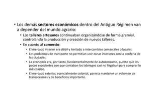 • Los demás sectores económicos dentro del Antiguo Régimen van
a depender del mundo agrario:
• Los talleres artesanos continuaban organizándose de forma gremial,
controlando la producción y creación de nuevos talleres.
• En cuanto al comercio:
• El mercado interior era débil y limitado a intercambios comarcales o locales.
• Los problemas de transporte no permitían unir zonas interiores con la periferia de
las ciudades.
• La economía era, por tanto, fundamentalmente de autoconsumo, puesto que los
pocos excedentes con que contaban los labriegos casi no llegaban para comprar lo
más básico.
• El mercado exterior, esencialmente colonial, parecía mantener un volumen de
transacciones y de beneficios importante.
 