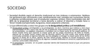 SOCIEDAD
 Sociedad dividida según el derecho tradicional en tres órdenes o estamentos: Nobleza
(se pertenecía por nacimiento o por nombramiento real, contaba con numerosas tierras
y señoríos jurisdiccionales que le producían copiosas rentas), Clero (controlaba más del
40% de la propiedad territorial y tenía derecho a cobrar el diezmo) y Estado llano o
Tercer Estado (campesinado, burguesía, clases populares urbanas).
 Lo que diferenciaba a estos tres grupos era la desigualdad jurídica y el inmobilismo:
 Desigualdad jurídica: privilegiados y no privilegiados: es decir, mientras que nobleza y clero (que
representaban el 5% y poco más del 2% de la población respectivamente) poseían gran parte de
las propiedades, no pagaban impuestos y contaban con la mayor parte de los cargos públicos, el
tercer estado tenía que soportar la mayor parte de las cargas económicas de todo el Estado,
además de no poder tomar ningún tipo de decisión política. De este modo, este amplio grupo
continuaba sometido al régimen señorial, que les obligaba a entregar la mayor parte de las rentas
agrarias al duelo de la tierra. Dentro de este último grupo, destaca la escasa burguesía, cuya
influencia no sobrepasaba el ámbito de algunas ciudades dedicadas al comercio, especialmente el
colonial, como Cádiz o Barcelona.
 El inmovilismo: consistía en no poder ascender dentro del Estamento Social al que una persona
está adscrito.
 