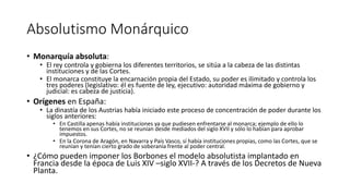 Absolutismo Monárquico
• Monarquía absoluta:
• El rey controla y gobierna los diferentes territorios, se sitúa a la cabeza de las distintas
instituciones y de las Cortes.
• El monarca constituye la encarnación propia del Estado, su poder es ilimitado y controla los
tres poderes (legislativo: él es fuente de ley, ejecutivo: autoridad máxima de gobierno y
judicial: es cabeza de justicia).
• Orígenes en España:
• La dinastía de los Austrias había iniciado este proceso de concentración de poder durante los
siglos anteriores:
• En Castilla apenas había instituciones ya que pudiesen enfrentarse al monarca; ejemplo de ello lo
tenemos en sus Cortes, no se reunían desde mediados del siglo XVII y sólo lo habían para aprobar
impuestos.
• En la Corona de Aragón, en Navarra y País Vasco, sí había instituciones propias, como las Cortes, que se
reunían y tenían cierto grado de soberanía frente al poder central.
• ¿Cómo pueden imponer los Borbones el modelo absolutista implantado en
Francia desde la época de Luis XIV –siglo XVII-? A través de los Decretos de Nueva
Planta.
 