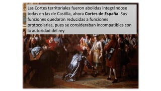 Las Cortes territoriales fueron abolidas integrándose
todas en las de Castilla, ahora Cortes de España. Sus
funciones quedaron reducidas a funciones
protocolarias, pues se consideraban incompatibles con
la autoridad del rey
 