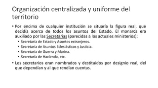 Organización centralizada y uniforme del
territorio
• Por encima de cualquier institución se situaría la figura real, que
decidía acerca de todos los asuntos del Estado. El monarca era
auxiliado por las Secretarías (parecidas a los actuales ministerios):
• Secretaría de Estado y Asuntos extranjeros.
• Secretaría de Asuntos Eclesiásticos y Justicia.
• Secretaría de Guerra y Marina.
• Secretaría de Hacienda, etc.
• Los secretarios eran nombrados y destituidos por designio real, del
que dependían y al que rendían cuentas.
 