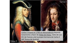 Carlos II muere en 1700 sin descendencia dejando
testamento a favor de Felipe de Anjou, nieto de Luis
XIV de Francia y de la propia hermana de Carlos II
(Mª Teresa de Austria).
 
