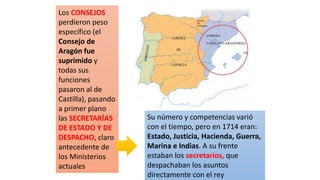Los CONSEJOS
perdieron peso
específico (el
Consejo de
Aragón fue
suprimido y
todas sus
funciones
pasaron al de
Castilla), pasando
a primer plano
las SECRETARÍAS
DE ESTADO Y DE
DESPACHO, claro
antecedente de
los Ministerios
actuales
Su número y competencias varió
con el tiempo, pero en 1714 eran:
Estado, Justicia, Hacienda, Guerra,
Marina e Indias. A su frente
estaban los secretarios, que
despachaban los asuntos
directamente con el rey
 