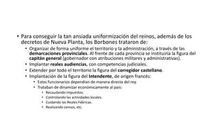 • Para conseguir la tan ansiada uniformización del reinos, además de los
decretos de Nueva Planta, los Borbones trataron de:
• Organizar de forma uniforme el territorio y la administración, a través de las
demarcaciones provinciales. Al frente de cada provincia se instituiría la figura del
capitán general (gobernador con atribuciones militares y administrativas).
• Implantar reales audiencias, con competencias judiciales.
• Extender por todo el territorio la figura del corregidor castellano.
• Implantación de la figura del Intendente, de origen francés:
• Estos funcionarios dependían de manera directa del rey.
• Trataban de dinamizar económicamente al país:
• Recaudando impuestos.
• Controlando las actividades locales.
• Cuidando las Reales Fábricas.
• Realizando censos, etc.
 