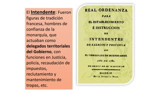 El Intendente: Fueron
figuras de tradición
francesa, hombres de
confianza de la
monarquía, que
actuaban como
delegados territoriales
del Gobierno, con
funciones en Justicia,
policía, recaudación de
impuestos,
reclutamiento y
mantenimiento de
tropas, etc.
 