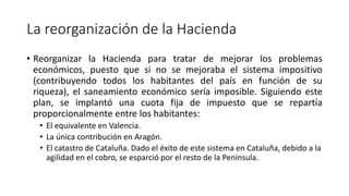 La reorganización de la Hacienda
• Reorganizar la Hacienda para tratar de mejorar los problemas
económicos, puesto que si no se mejoraba el sistema impositivo
(contribuyendo todos los habitantes del país en función de su
riqueza), el saneamiento económico sería imposible. Siguiendo este
plan, se implantó una cuota fija de impuesto que se repartía
proporcionalmente entre los habitantes:
• El equivalente en Valencia.
• La única contribución en Aragón.
• El catastro de Cataluña. Dado el éxito de este sistema en Cataluña, debido a la
agilidad en el cobro, se esparció por el resto de la Península.
 