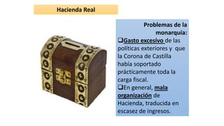 Hacienda Real
Problemas de la
monarquía:
Gasto excesivo de las
políticas exteriores y que
la Corona de Castilla
había soportado
prácticamente toda la
carga fiscal.
En general, mala
organización de
Hacienda, traducida en
escasez de ingresos.
 
