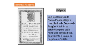 Reformas Hacienda
Con los Decretos de
Nueva Planta obliga a
contribuir a la Corona de
Aragón. A tal fin se
estableció para cada
reino una cantidad fija,
equivalente a la que se
pagaba en Castilla.
Felipe V
 