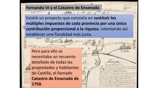 Fernando VI y el Catastro de Ensenada
Existió un proyecto que consistía en sustituir los
múltiples impuestos de cada provincia por una única
contribución proporcional a la riqueza, intentando así
establecer una fiscalidad más justa.
Pero para ello se
necesitaba un recuento
detallado de todas las
propiedades y habitantes
de Castilla, el llamado
Catastro de Ensenada de
1750.
 