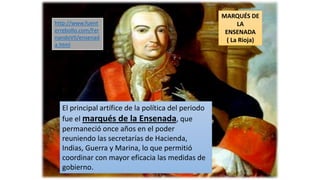MARQUÉS DE
LA
ENSENADA
( La Rioja)
El principal artífice de la política del periodo
fue el marqués de la Ensenada, que
permaneció once años en el poder
reuniendo las secretarías de Hacienda,
Indias, Guerra y Marina, lo que permitió
coordinar con mayor eficacia las medidas de
gobierno.
http://www.fuent
errebollo.com/Fer
nandoVII/ensenad
a.html
 