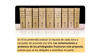 En él se pretendía evaluar la riqueza de cada zona y
recaudar de acuerdo con ella. Las reclamaciones y
protestas de los privilegiados frustraron este proyecto,
puesto que se les obligaba a contribuir en parte
 