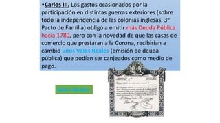 •Carlos III. Los gastos ocasionados por la
participación en distintas guerras exteriores (sobre
todo la independencia de las colonias inglesas. 3er
Pacto de Familia) obligó a emitir más Deuda Pública
hacia 1780, pero con la novedad de que las casas de
comercio que prestaran a la Corona, recibirían a
cambio unos Vales Reales (emisión de deuda
pública) que podían ser canjeados como medio de
pago.
Vales Reales
 