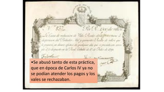 •Se abusó tanto de esta práctica,
que en época de Carlos IV ya no
se podían atender los pagos y los
vales se rechazaban.
 