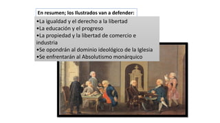 En resumen; los Ilustrados van a defender:
•La igualdad y el derecho a la libertad
•La educación y el progreso
•La propiedad y la libertad de comercio e
industria
•Se opondrán al dominio ideológico de la Iglesia
•Se enfrentarán al Absolutismo monárquico
 