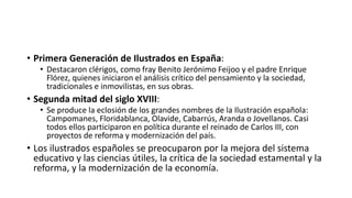 • Primera Generación de Ilustrados en España:
• Destacaron clérigos, como fray Benito Jerónimo Feijoo y el padre Enrique
Flórez, quienes iniciaron el análisis crítico del pensamiento y la sociedad,
tradicionales e inmovilistas, en sus obras.
• Segunda mitad del siglo XVIII:
• Se produce la eclosión de los grandes nombres de la Ilustración española:
Campomanes, Floridablanca, Olavide, Cabarrús, Aranda o Jovellanos. Casi
todos ellos participaron en política durante el reinado de Carlos III, con
proyectos de reforma y modernización del país.
• Los ilustrados españoles se preocuparon por la mejora del sistema
educativo y las ciencias útiles, la crítica de la sociedad estamental y la
reforma, y la modernización de la economía.
 