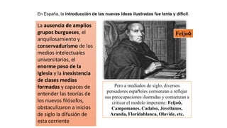 En España, la introducción de las nuevas ideas ilustradas fue lenta y difícil.
La ausencia de amplios
grupos burgueses, el
anquilosamiento y
conservadurismo de los
medios intelectuales
universitarios, el
enorme peso de la
Iglesia y la inexistencia
de clases medias
formadas y capaces de
entender las teorías de
los nuevos filósofos,
obstaculizaron a inicios
de siglo la difusión de
esta corriente
Pero a mediados de siglo, diversos
pensadores españoles comienzan a reflejar
sus preocupaciones ilustradas y comienzan a
criticar el modelo imperante: Feijoó,
Campomanes, Cadalso, Jovellanos,
Aranda, Floridablanca, Olavide, etc.
Feijoó
 